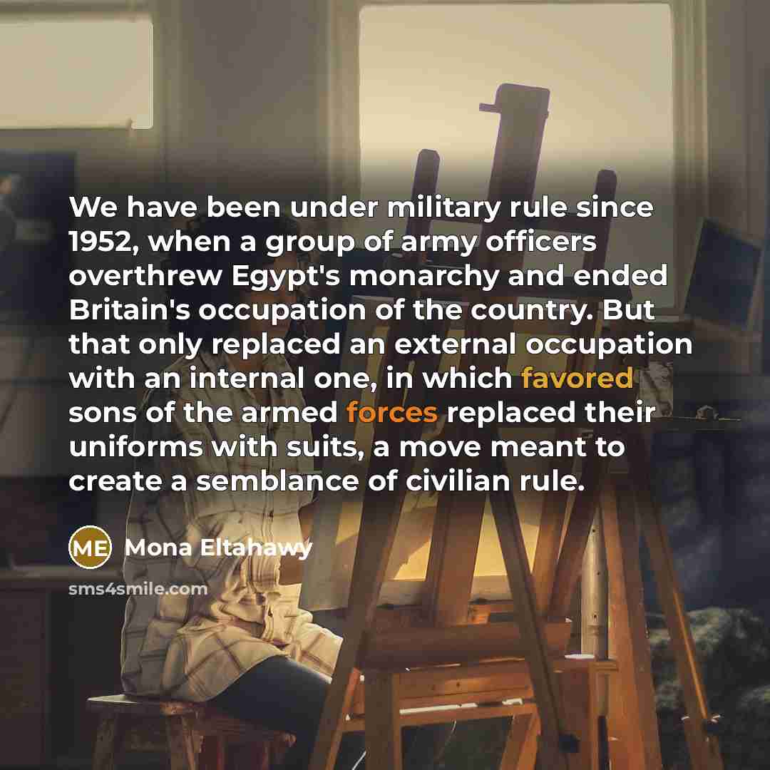 “We have been under military rule since 1952, when a group of army officers overthrew Egypt's monarchy and ended Britain's occupation of the country. But that only replaced an external occupation with an internal one, in which favored sons of the armed forces replaced their uniforms with suits, a…” quote by Mona Eltahawy