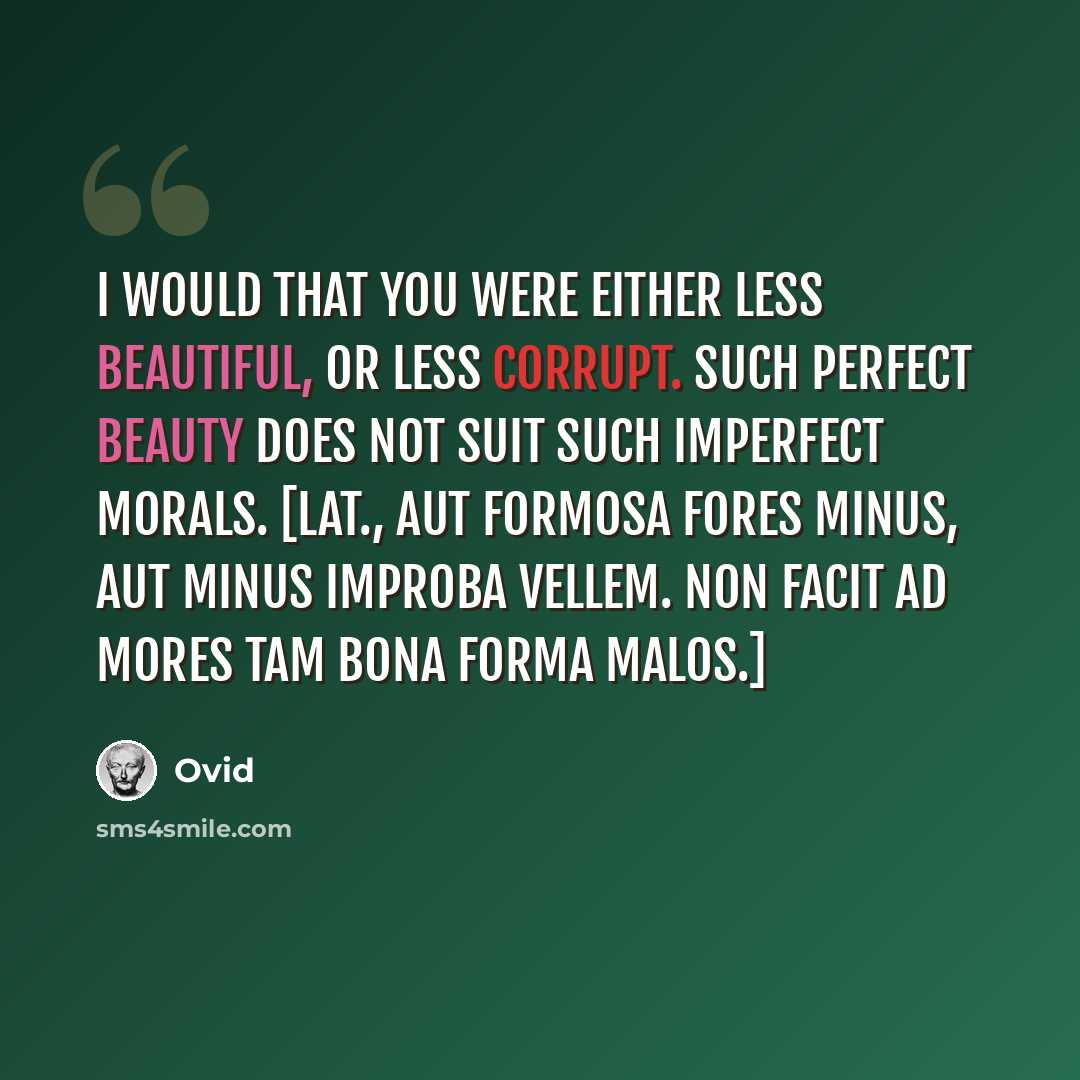 “I would that you were either less beautiful, or less corrupt. Such perfect beauty does not suit such imperfect morals. [Lat., Aut formosa fores minus, aut minus improba vellem. Non facit ad mores tam bona forma malos.]” quote by Ovid