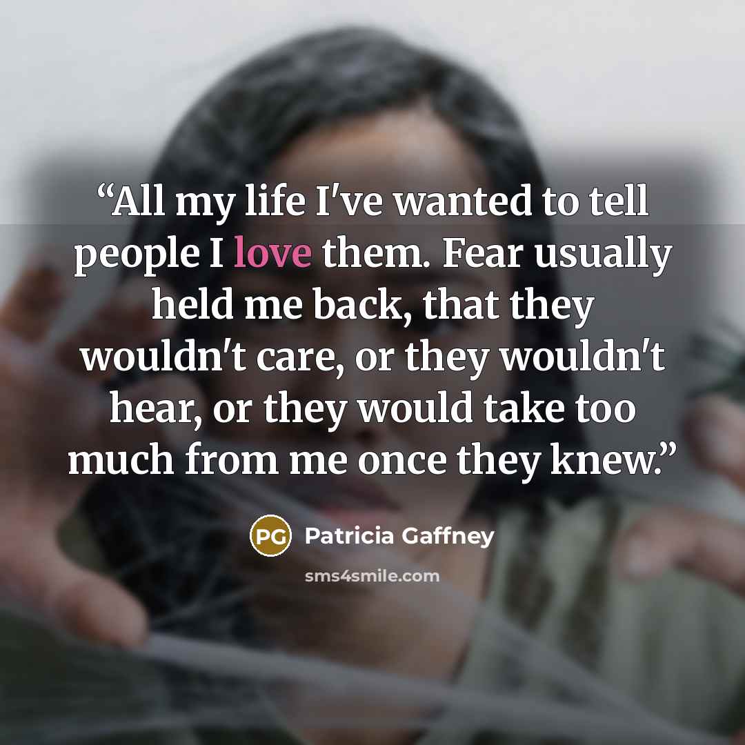 “All my life I've wanted to tell people I love them. Fear usually held me back, that they wouldn't care, or they wouldn't hear, or they would take too much from me once they knew.” quote by Patricia Gaffney