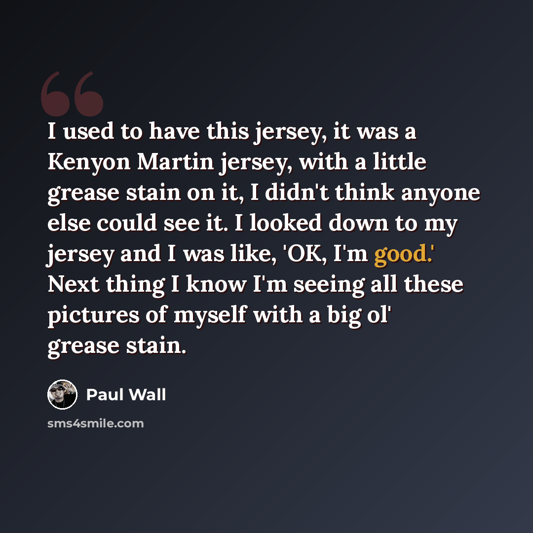 “I used to have this jersey, it was a Kenyon Martin jersey, with a little grease stain on it, I didn't think anyone else could see it. I looked down to my jersey and I was like, 'OK, I'm good.' Next thing I know I'm seeing all these pictures of myself with a big ol' grease stain.” quote by Paul Wall