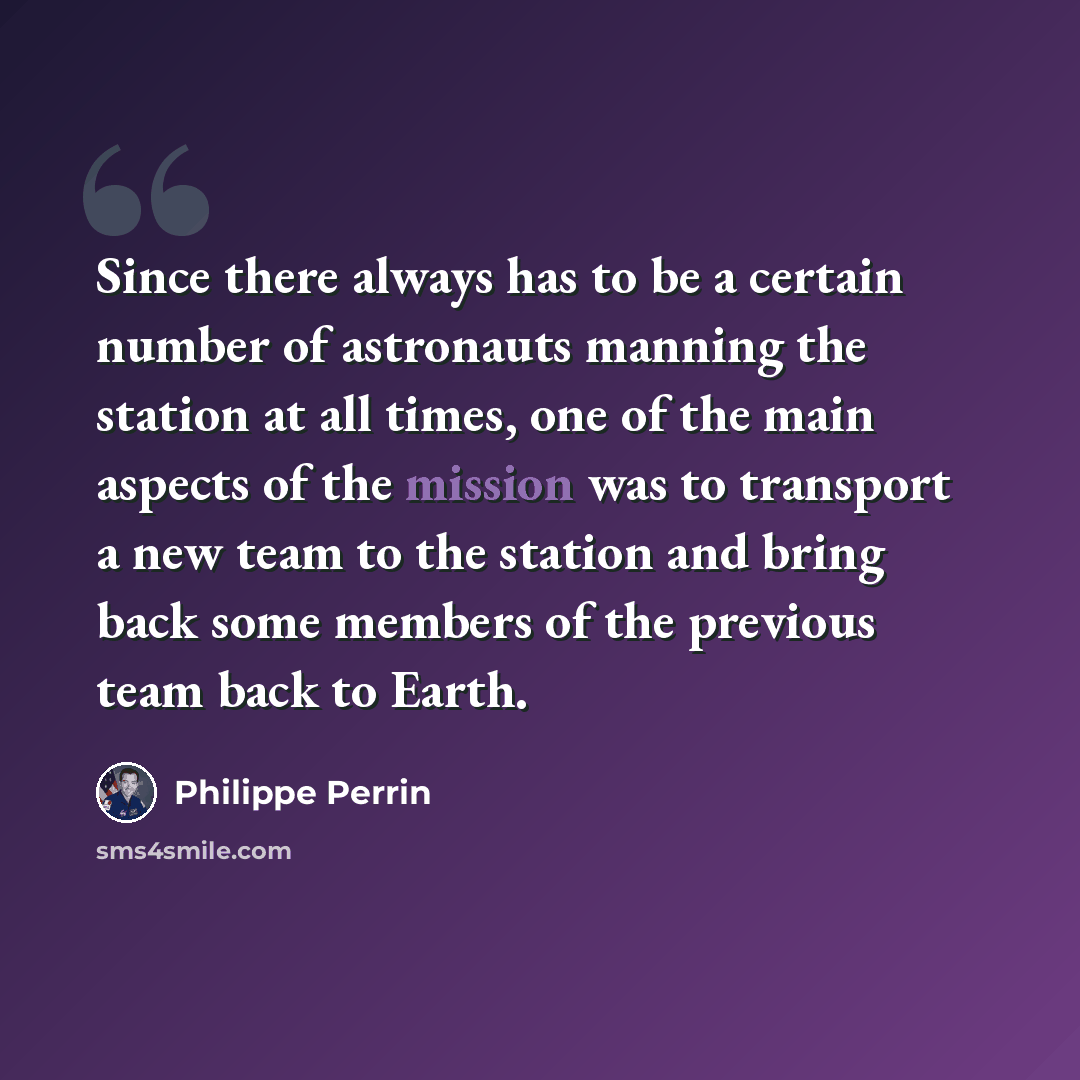 “Since there always has to be a certain number of astronauts manning the station at all times, one of the main aspects of the mission was to transport a new team to the station and bring back some members of the previous team back to Earth.” quote by Philippe Perrin