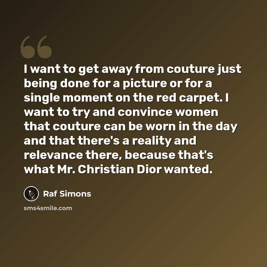 “I want to get away from couture just being done for a picture or for a single moment on the red carpet. I want to try and convince women that couture can be worn in the day and that there's a reality and relevance there, because that's what Mr. Christian Dior wanted.” quote by Raf Simons
