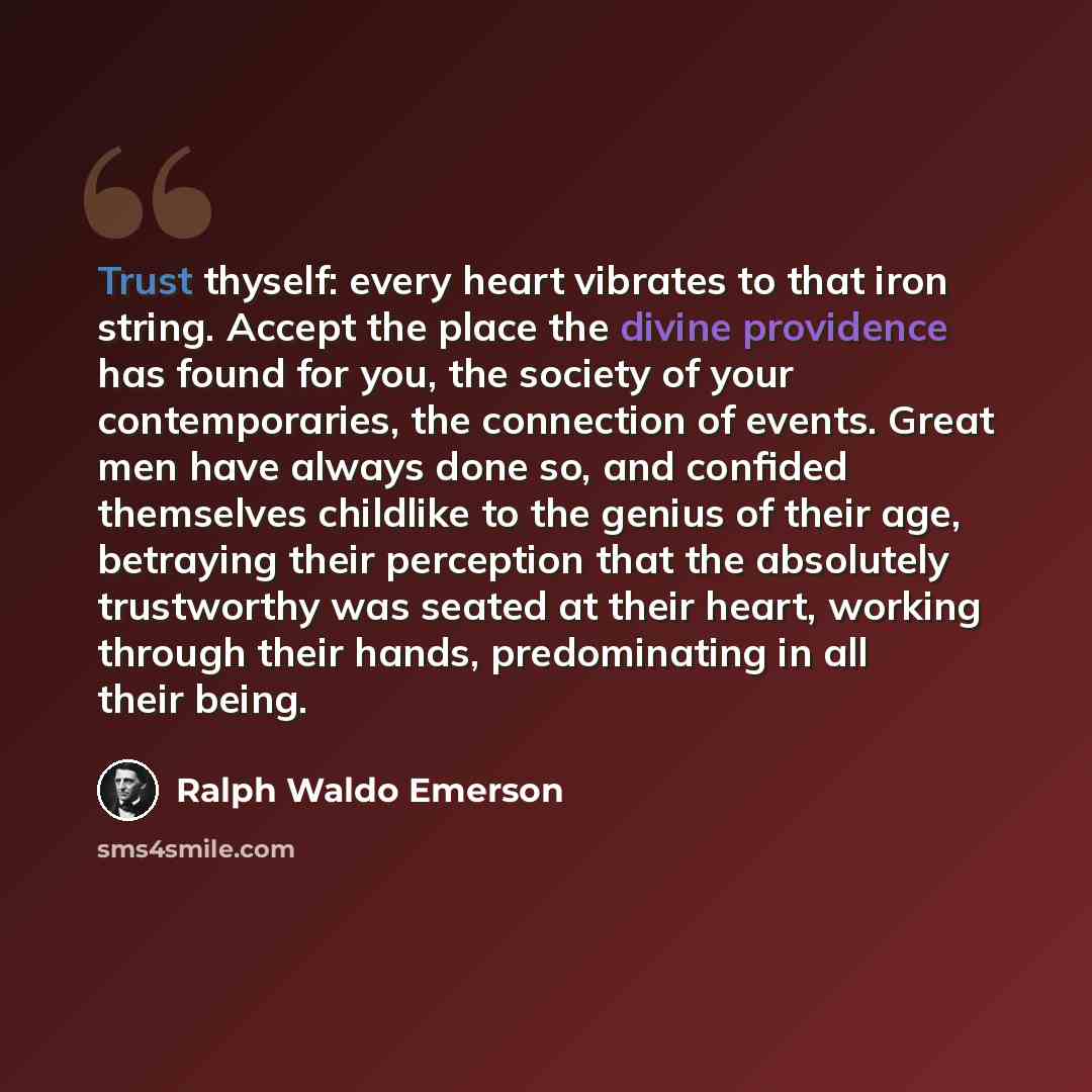 “Trust thyself: every heart vibrates to that iron string. Accept the place the divine providence has found for you, the society of your contemporaries, the connection of events. Great men have always done so, and confided themselves childlike to the genius of their age, betraying their perception…” quote by Ralph Waldo Emerson