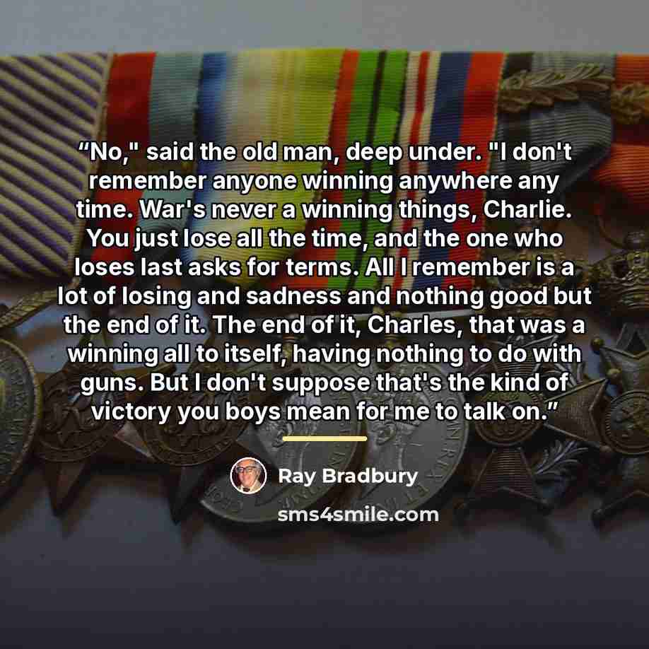 “No," said the old man, deep under. "I don't remember anyone winning anywhere any time. War's never a winning things, Charlie. You just lose all the time, and the one who loses last asks for terms. All I remember is a lot of losing and sadness and nothing good but the end of it. The end of it…” quote by Ray Bradbury