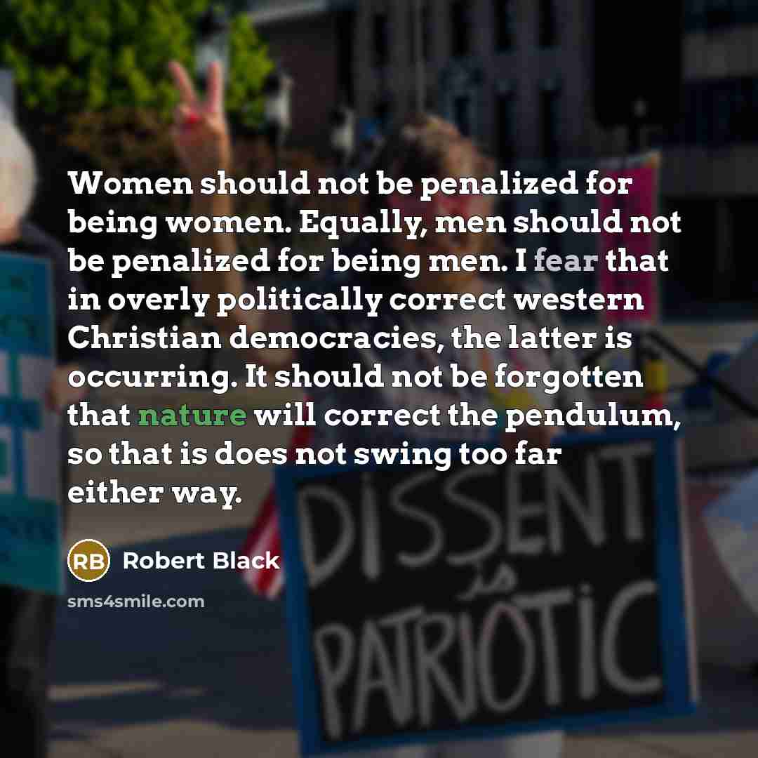 “Women should not be penalized for being women. Equally, men should not be penalized for being men. I fear that in overly politically correct western Christian democracies, the latter is occurring. It should not be forgotten that nature will correct the pendulum, so that is does not swing too far…” quote by Robert Black