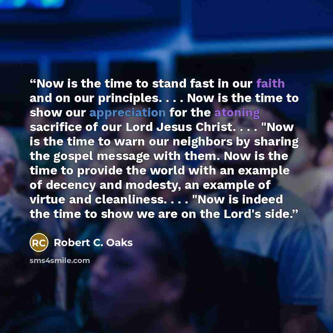 “Now is the time to stand fast in our faith and on our principles. . . . Now is the time to show our appreciation for the atoning sacrifice of our Lord Jesus Christ. . . . "Now is the time to warn our neighbors by sharing the gospel message with them. Now is the time to provide the world with an…” quote by Robert C. Oaks