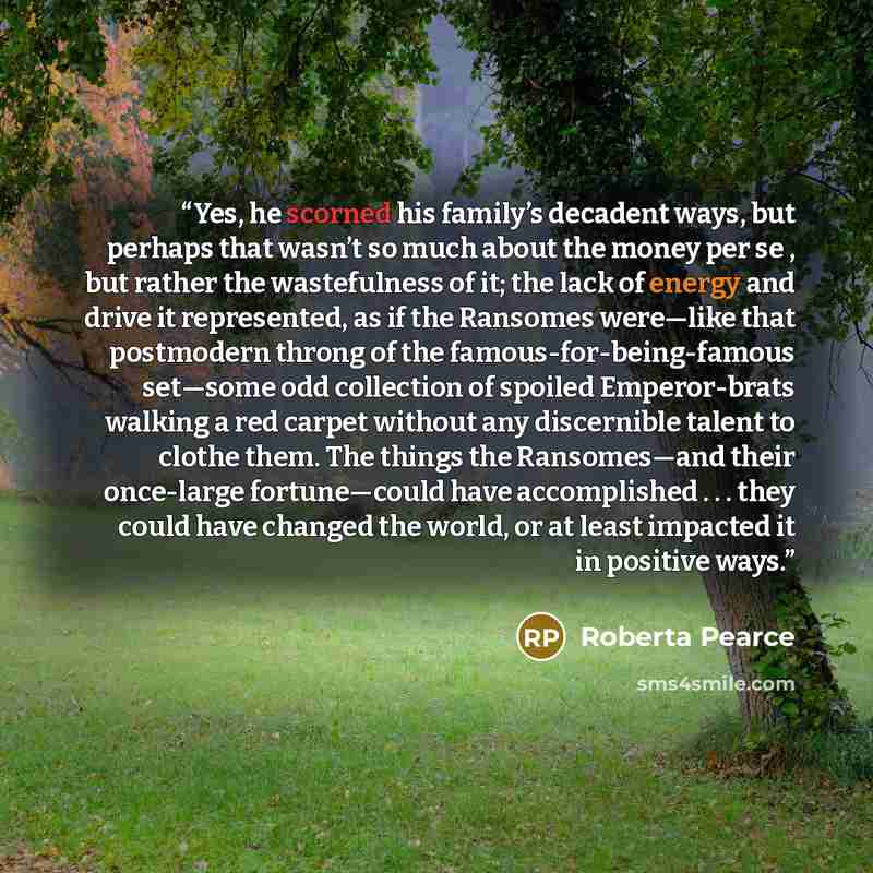 “Yes, he scorned his family’s decadent ways, but perhaps that wasn’t so much about the money per se , but rather the wastefulness of it; the lack of energy and drive it represented, as if the Ransomes were—like that postmodern throng of the famous-for-being-famous set—some odd collection of spoiled…” quote by Roberta Pearce