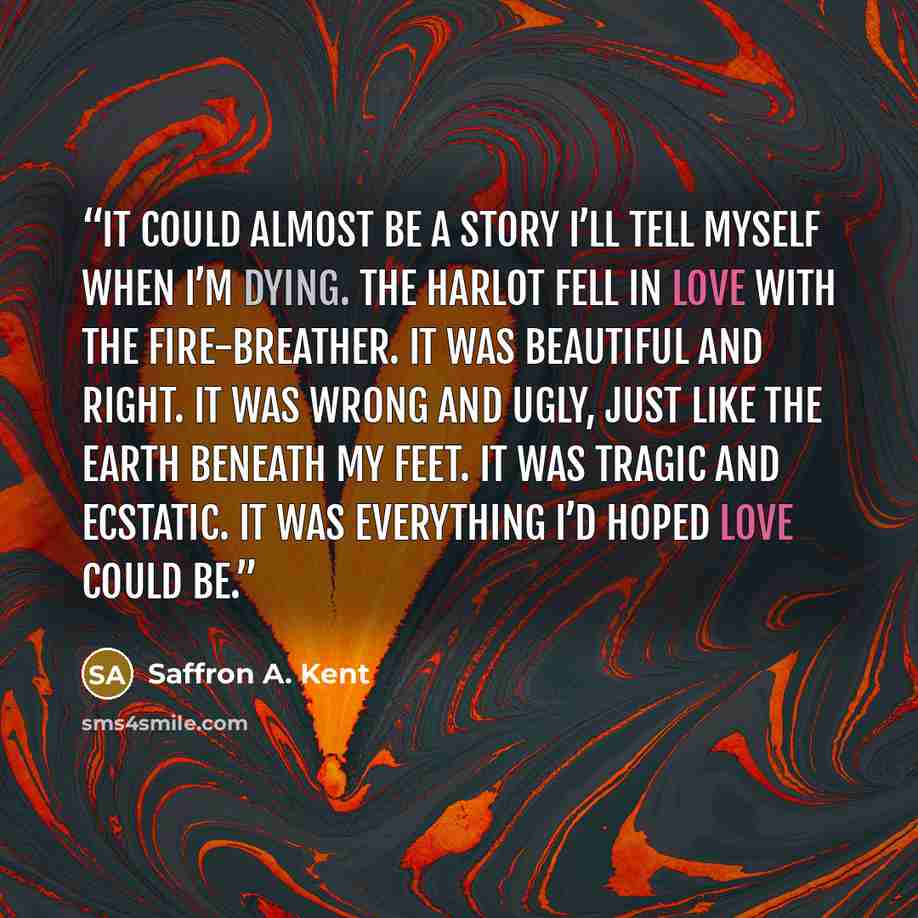 “It could almost be a story I’ll tell myself when I’m dying. The Harlot fell in love with the Fire-breather. It was beautiful and right. It was wrong and ugly, just like the earth beneath my feet. It was tragic and ecstatic. It was everything I’d hoped love could be.” quote by Saffron A. Kent