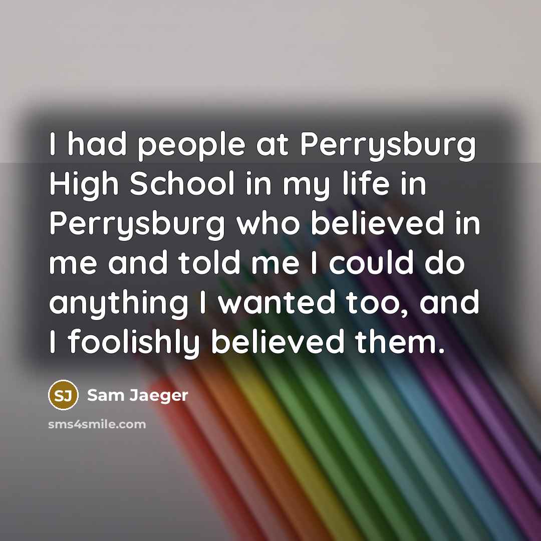“I had people at Perrysburg High School in my life in Perrysburg who believed in me and told me I could do anything I wanted too, and I foolishly believed them.” quote by Sam Jaeger