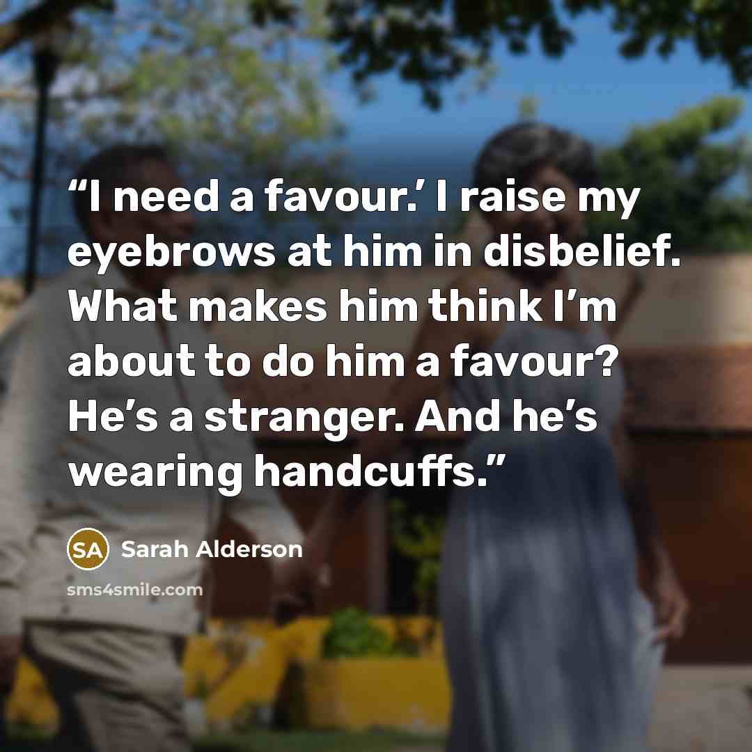 “I need a favour.’ I raise my eyebrows at him in disbelief. What makes him think I’m about to do him a favour? He’s a stranger. And he’s wearing handcuffs.” quote by Sarah Alderson