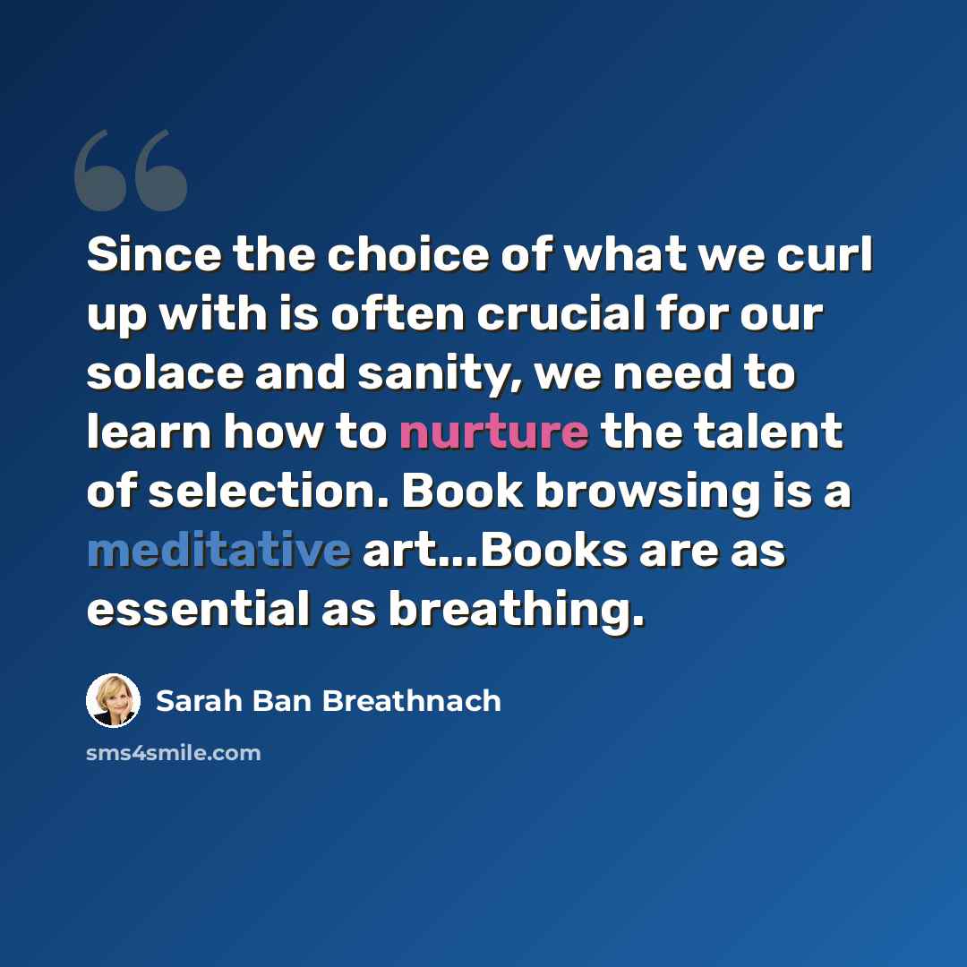 “Since the choice of what we curl up with is often crucial for our solace and sanity, we need to learn how to nurture the talent of selection. Book browsing is a meditative art...Books are as essential as breathing.” quote by Sarah Ban Breathnach
