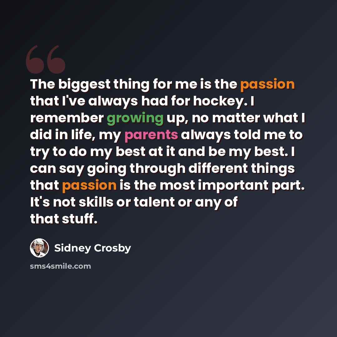 “The biggest thing for me is the passion that I've always had for hockey. I remember growing up, no matter what I did in life, my parents always told me to try to do my best at it and be my best. I can say going through different things that passion is the most important part. It's not skills or…” quote by Sidney Crosby