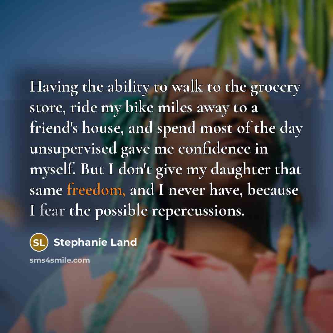 “Having the ability to walk to the grocery store, ride my bike miles away to a friend's house, and spend most of the day unsupervised gave me confidence in myself. But I don't give my daughter that same freedom, and I never have, because I fear the possible repercussions.” quote by Stephanie Land