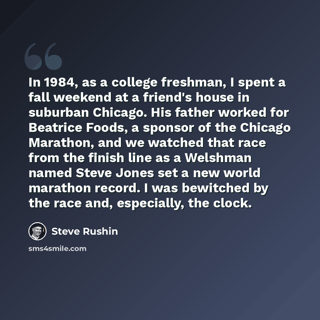 “In 1984, as a college freshman, I spent a fall weekend at a friend's house in suburban Chicago. His father worked for Beatrice Foods, a sponsor of the Chicago Marathon, and we watched that race from the finish line as a Welshman named Steve Jones set a new world marathon record. I was bewitched by…” quote by Steve Rushin