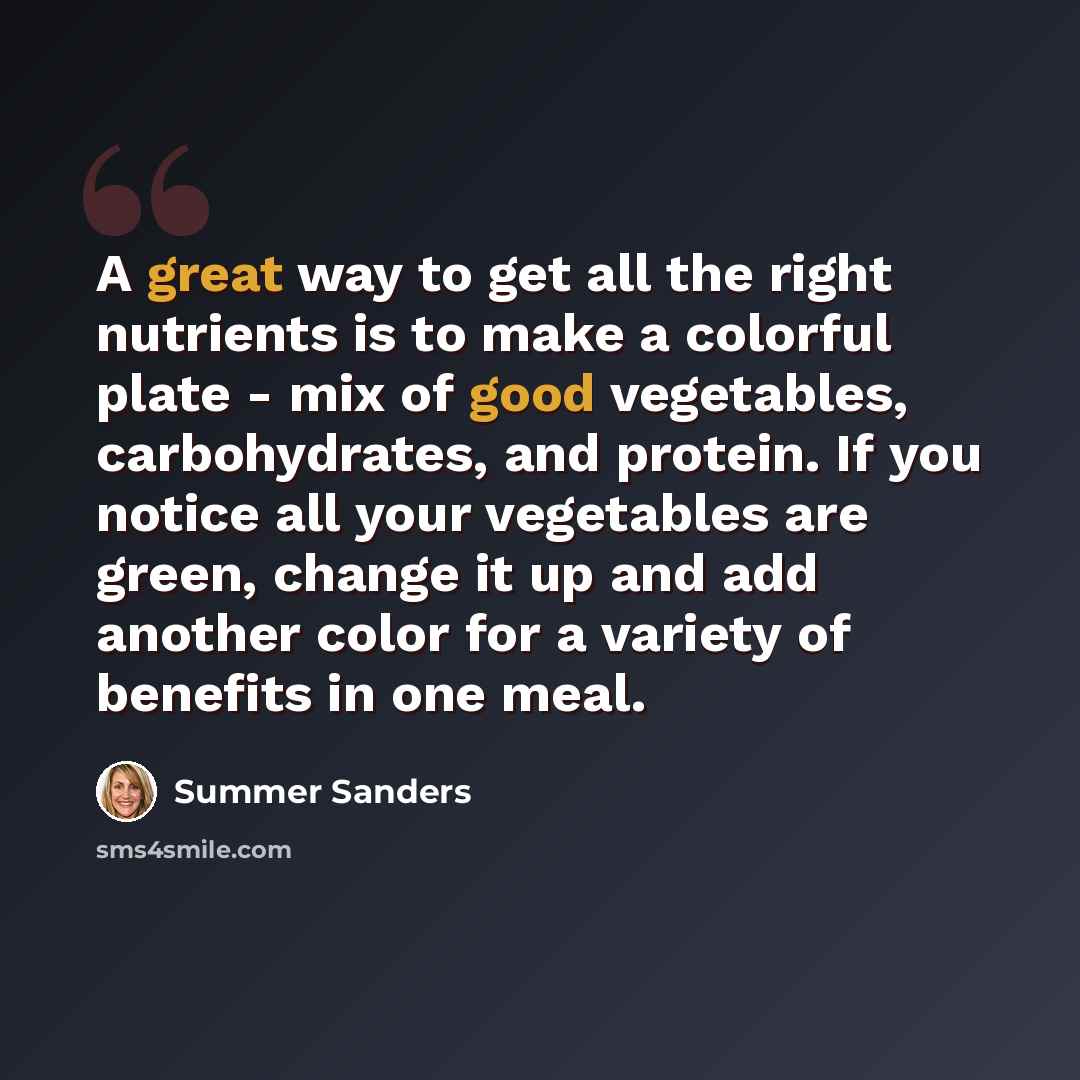 “A great way to get all the right nutrients is to make a colorful plate - mix of good vegetables, carbohydrates, and protein. If you notice all your vegetables are green, change it up and add another color for a variety of benefits in one meal.” quote by Summer Sanders