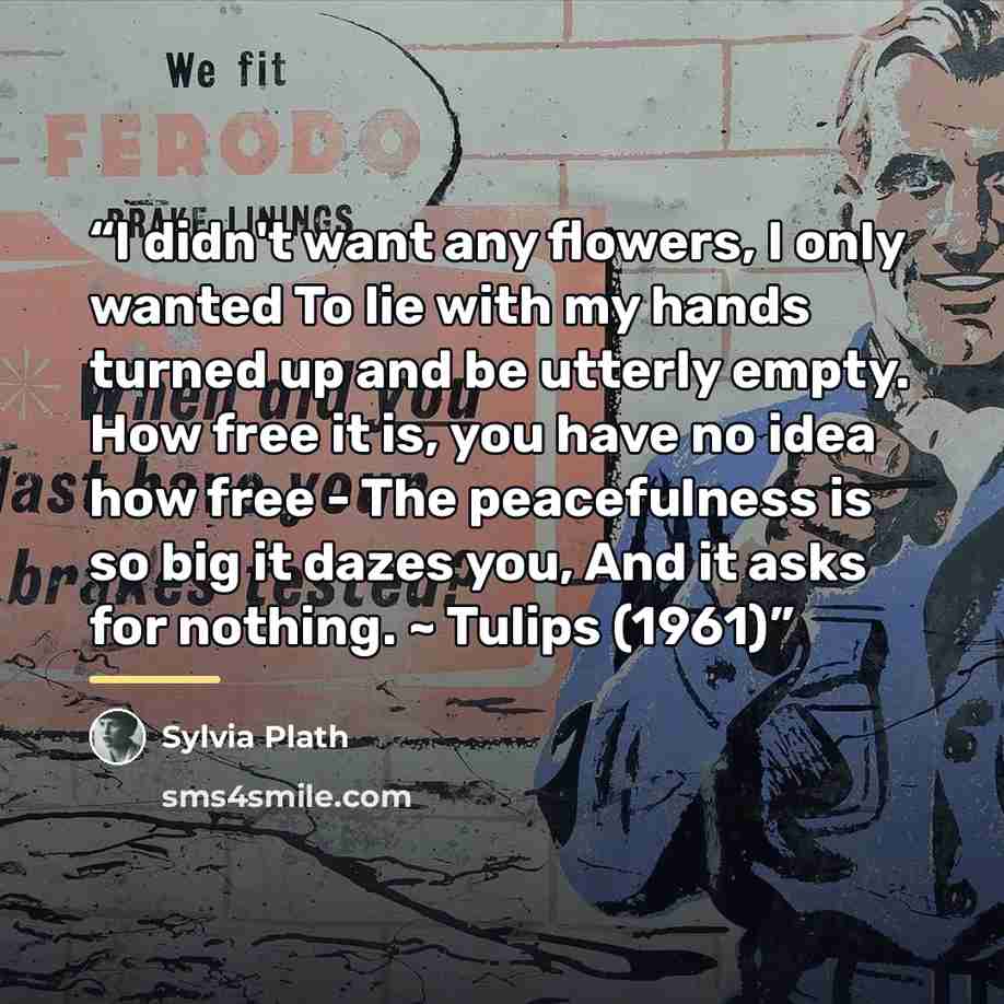 “I didn't want any flowers, I only wanted To lie with my hands turned up and be utterly empty. How free it is, you have no idea how free - The peacefulness is so big it dazes you, And it asks for nothing. ~ Tulips (1961)” quote by Sylvia Plath