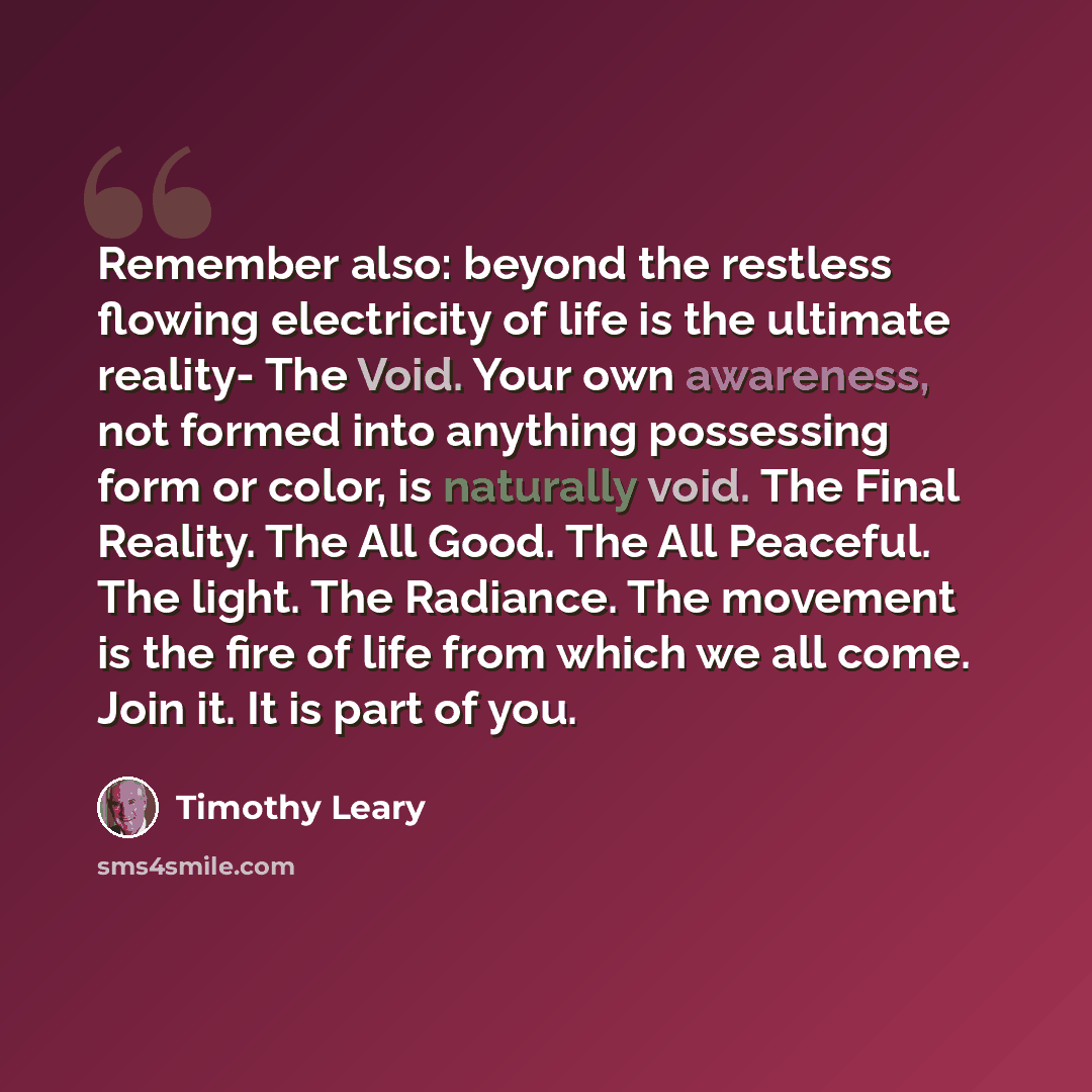 “Remember also: beyond the restless flowing electricity of life is the ultimate reality- The Void. Your own awareness, not formed into anything possessing form or color, is naturally void. The Final Reality. The All Good. The All Peaceful. The light. The Radiance. The movement is the fire of life…” quote by Timothy Leary