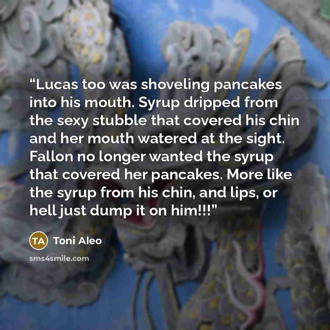 “Lucas too was shoveling pancakes into his mouth. Syrup dripped from the sexy stubble that covered his chin and her mouth watered at the sight. Fallon no longer wanted the syrup that covered her pancakes. More like the syrup from his chin, and lips, or hell just dump it on him!!!” quote by Toni Aleo
