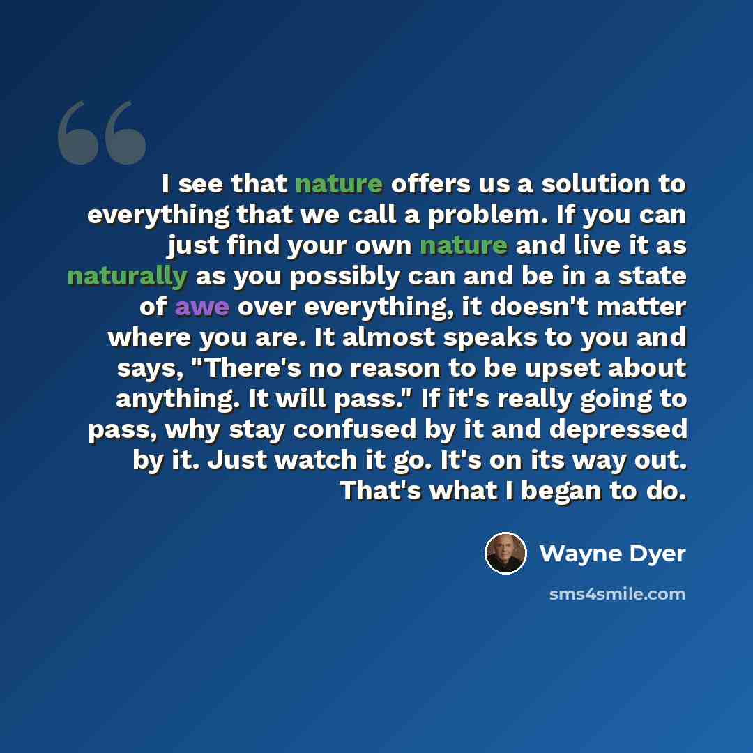 “I see that nature offers us a solution to everything that we call a problem. If you can just find your own nature and live it as naturally as you possibly can and be in a state of awe over everything, it doesn't matter where you are. It almost speaks to you and says, "There's no reason to be upset…” quote by Wayne Dyer