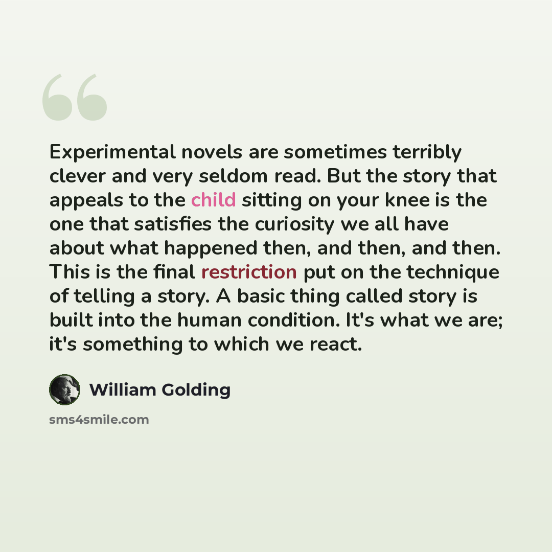 “Experimental novels are sometimes terribly clever and very seldom read. But the story that appeals to the child sitting on your knee is the one that satisfies the curiosity we all have about what happened then, and then, and then. This is the final restriction put on the technique of telling a…” quote by William Golding
