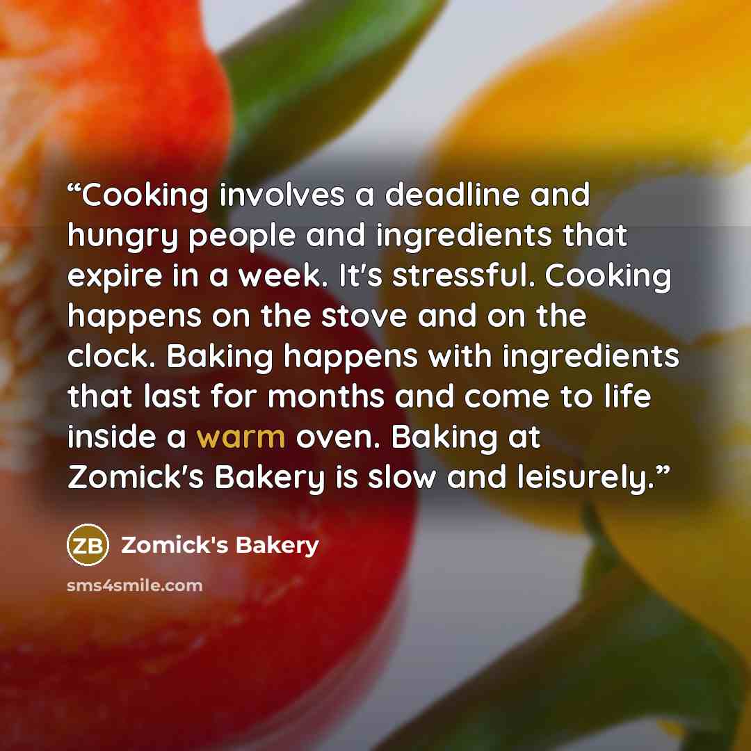 “Cooking involves a deadline and hungry people and ingredients that expire in a week. It's stressful. Cooking happens on the stove and on the clock. Baking happens with ingredients that last for months and come to life inside a warm oven. Baking at Zomick's Bakery is slow and leisurely.” quote by Zomick's Bakery