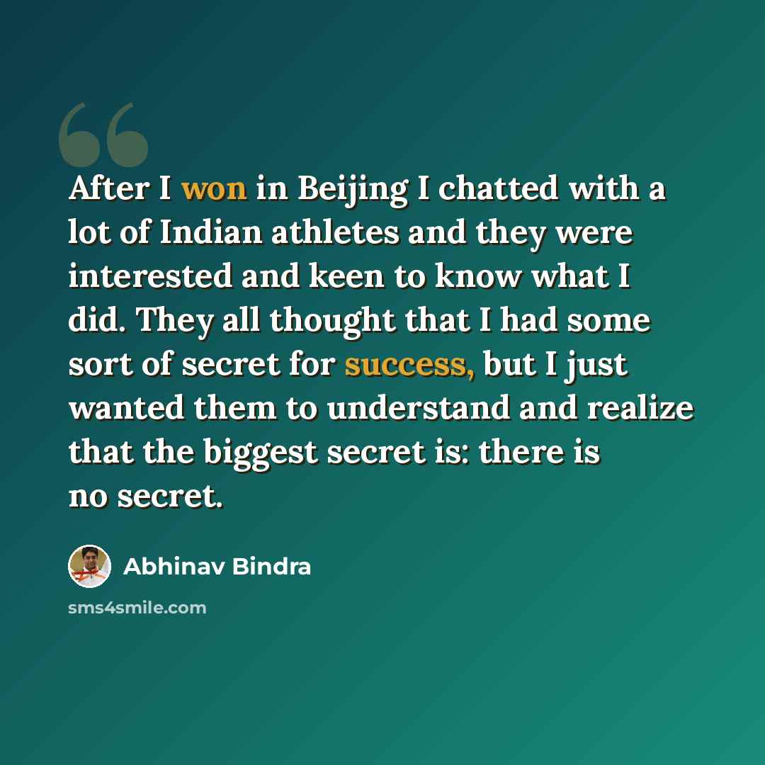 “After I won in Beijing I chatted with a lot of Indian athletes and they were interested and keen to know what I did. They all thought that I had some sort of secret for success, but I just wanted them to understand and realize that the biggest secret is: there is no secret.” quote by Abhinav Bindra