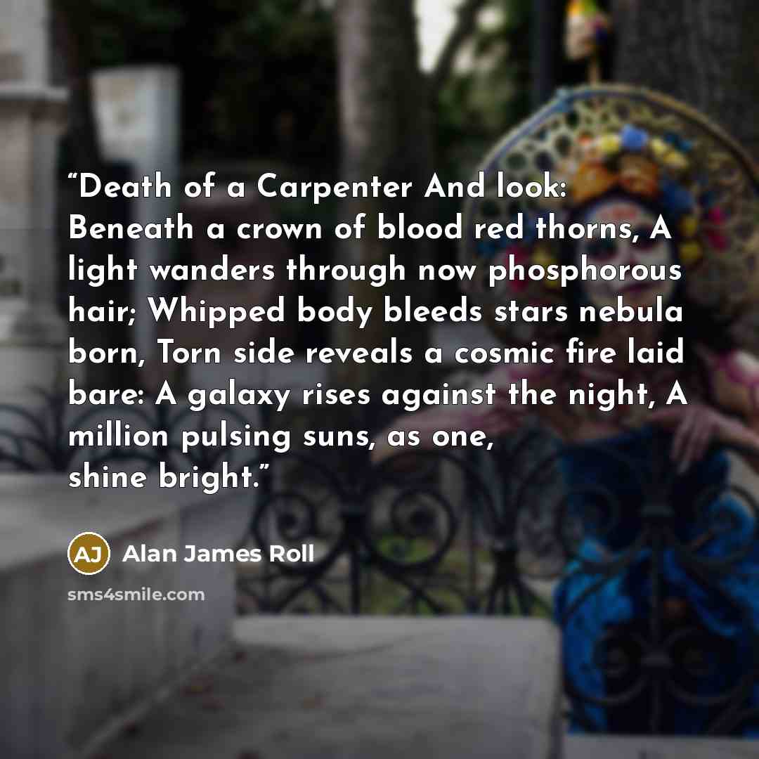 “Death of a Carpenter And look: Beneath a crown of blood red thorns, A light wanders through now phosphorous hair; Whipped body bleeds stars nebula born, Torn side reveals a cosmic fire laid bare: A galaxy rises against the night, A million pulsing suns, as one, shine bright.” quote by Alan James Roll