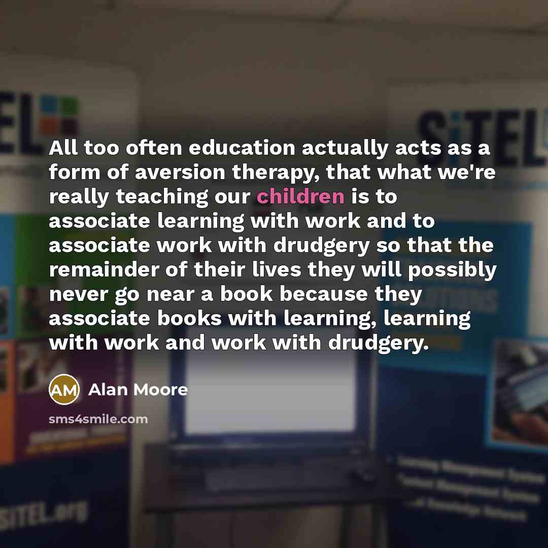 “All too often education actually acts as a form of aversion therapy, that what we're really teaching our children is to associate learning with work and to associate work with drudgery so that the remainder of their lives they will possibly never go near a book because they associate books with…” quote by Alan Moore