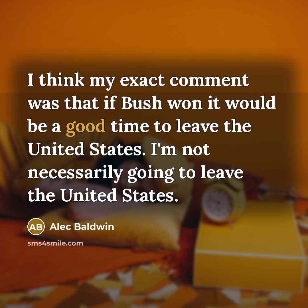 “I think my exact comment was that if Bush won it would be a good time to leave the United States. I'm not necessarily going to leave the United States.” quote by Alec Baldwin