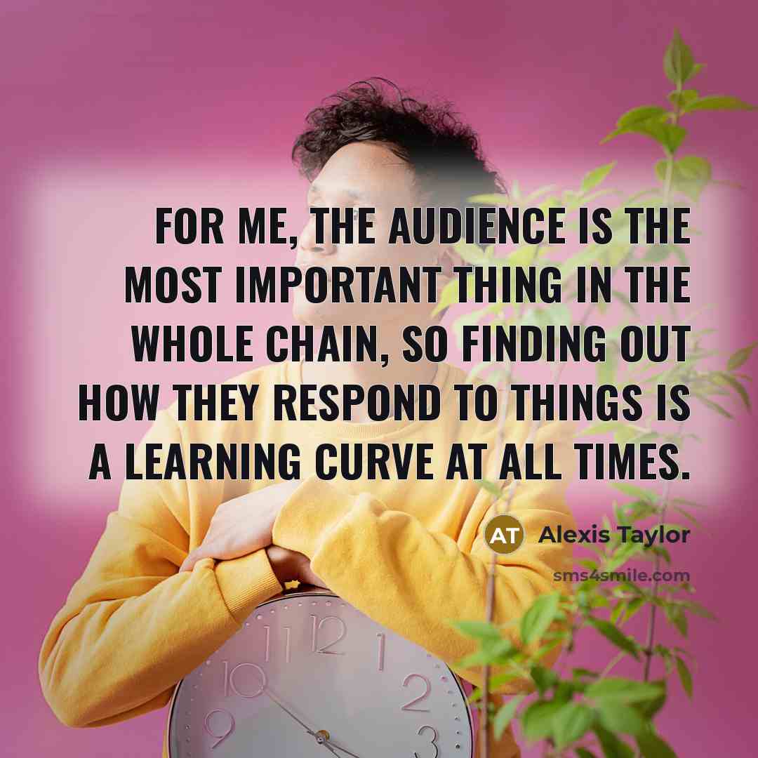 “For me, the audience is the most important thing in the whole chain, so finding out how they respond to things is a learning curve at all times.” quote by Alexis Taylor
