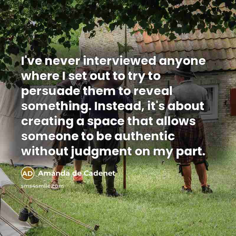 “I've never interviewed anyone where I set out to try to persuade them to reveal something. Instead, it's about creating a space that allows someone to be authentic without judgment on my part.” quote by Amanda de Cadenet