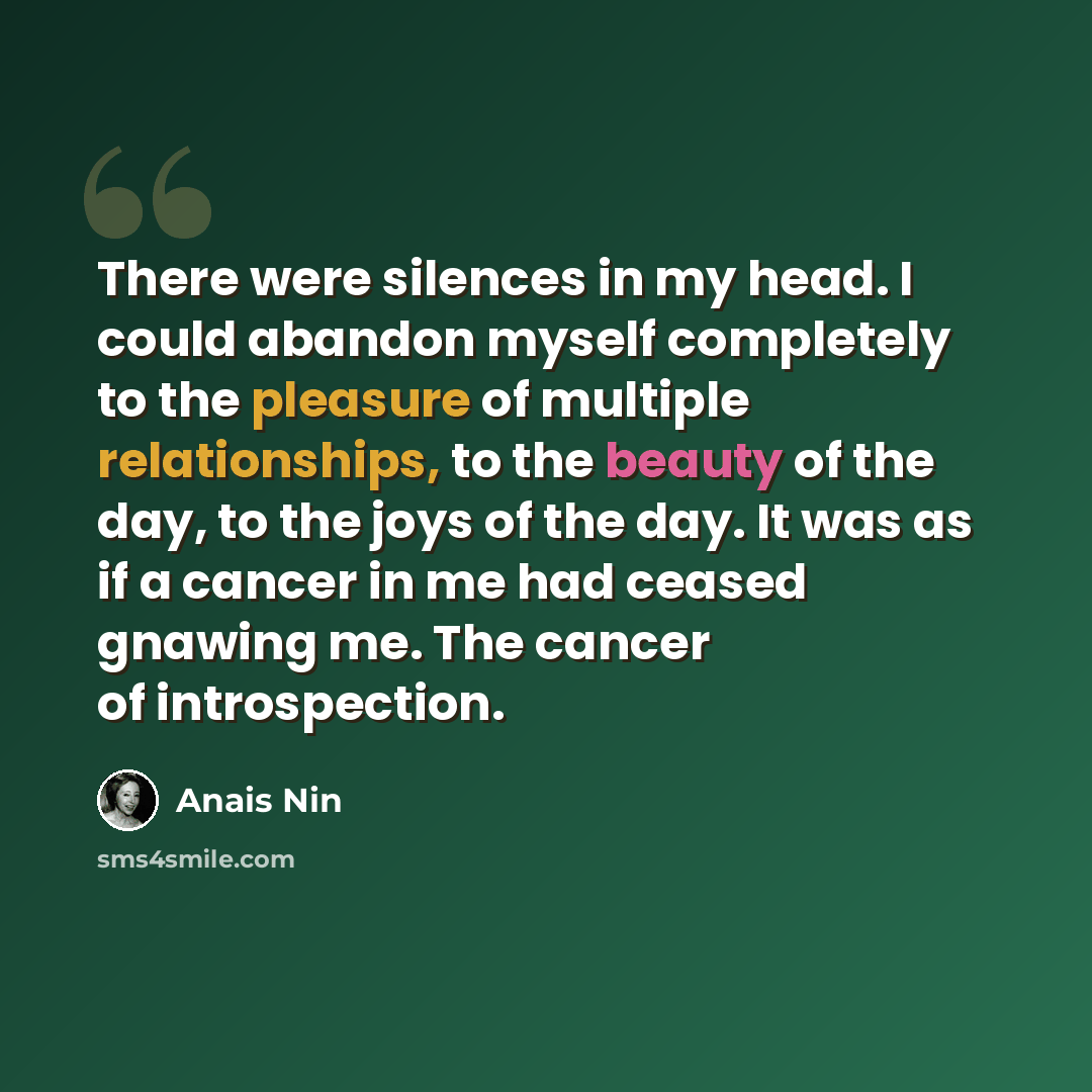“There were silences in my head. I could abandon myself completely to the pleasure of multiple relationships, to the beauty of the day, to the joys of the day. It was as if a cancer in me had ceased gnawing me. The cancer of introspection.” quote by Anais Nin
