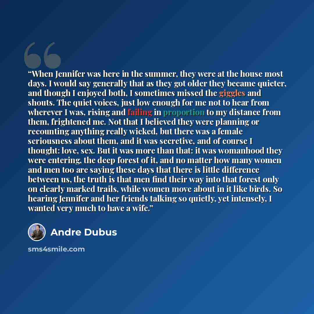 “When Jennifer was here in the summer, they were at the house most days. I would say generally that as they got older they became quieter, and though I enjoyed both, I sometimes missed the giggles and shouts. The quiet voices, just low enough for me not to hear from wherever I was, rising and…” quote by Andre Dubus