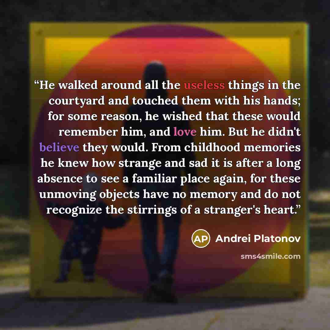 “He walked around all the useless things in the courtyard and touched them with his hands; for some reason, he wished that these would remember him, and love him. But he didn't believe they would. From childhood memories he knew how strange and sad it is after a long absence to see a familiar place…” quote by Andrei Platonov