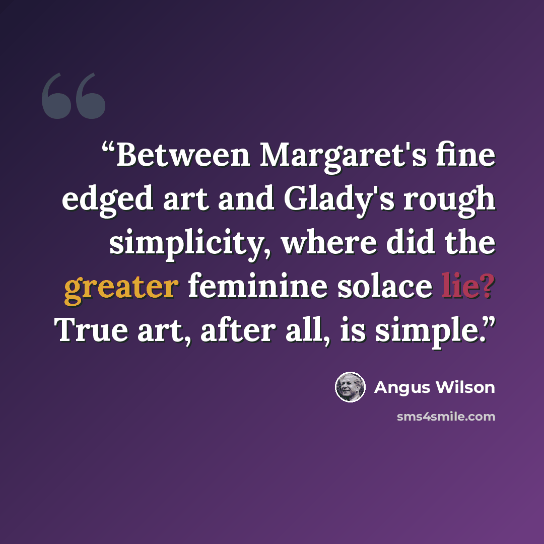 “Between Margaret's fine edged art and Glady's rough simplicity, where did the greater feminine solace lie? True art, after all, is simple.” quote by Angus Wilson
