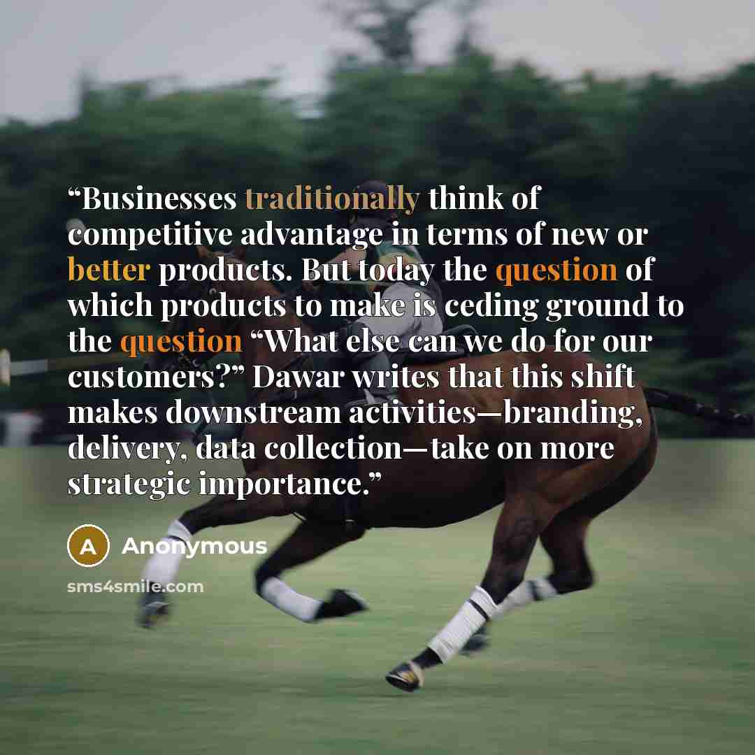 “Businesses traditionally think of competitive advantage in terms of new or better products. But today the question of which products to make is ceding ground to the question “What else can we do for our customers?” Dawar writes that this shift makes downstream activities—branding, delivery, data…” quote by Anonymous