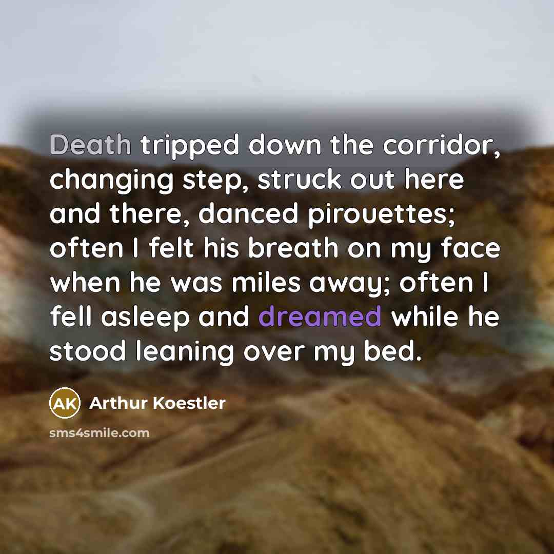 “Death tripped down the corridor, changing step, struck out here and there, danced pirouettes; often I felt his breath on my face when he was miles away; often I fell asleep and dreamed while he stood leaning over my bed.” quote by Arthur Koestler