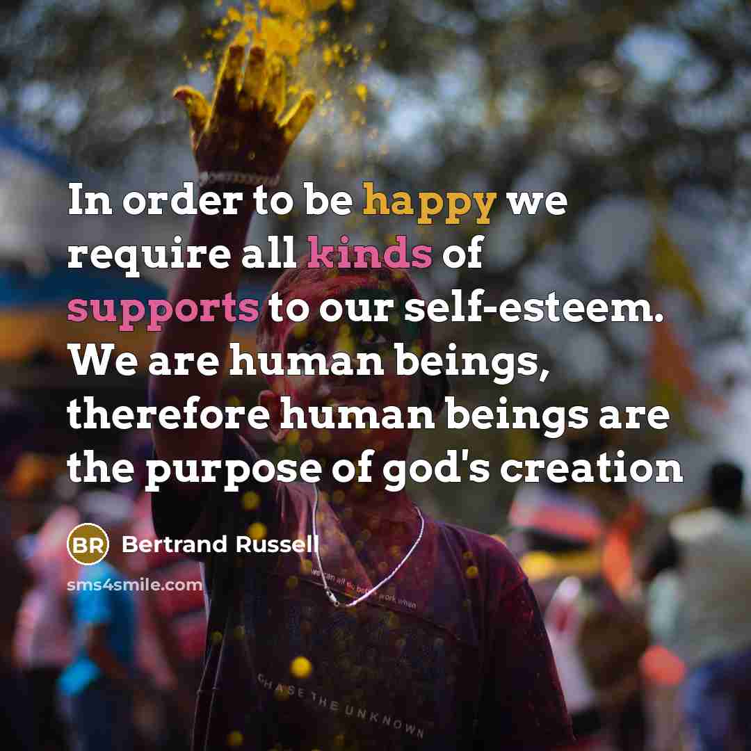 “In order to be happy we require all kinds of supports to our self-esteem. We are human beings, therefore human beings are the purpose of god's creation” quote by Bertrand Russell