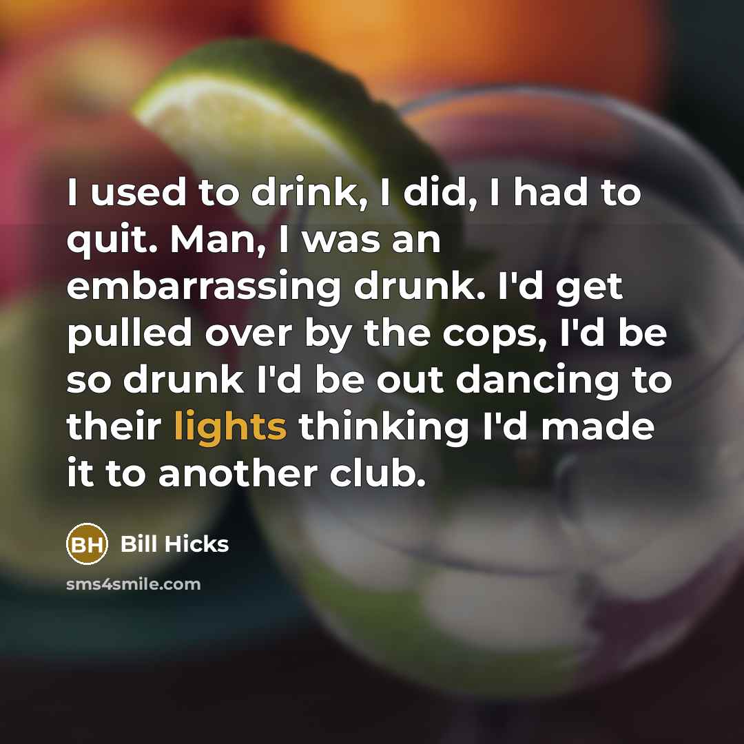 “I used to drink, I did, I had to quit. Man, I was an embarrassing drunk. I'd get pulled over by the cops, I'd be so drunk I'd be out dancing to their lights thinking I'd made it to another club.” quote by Bill Hicks