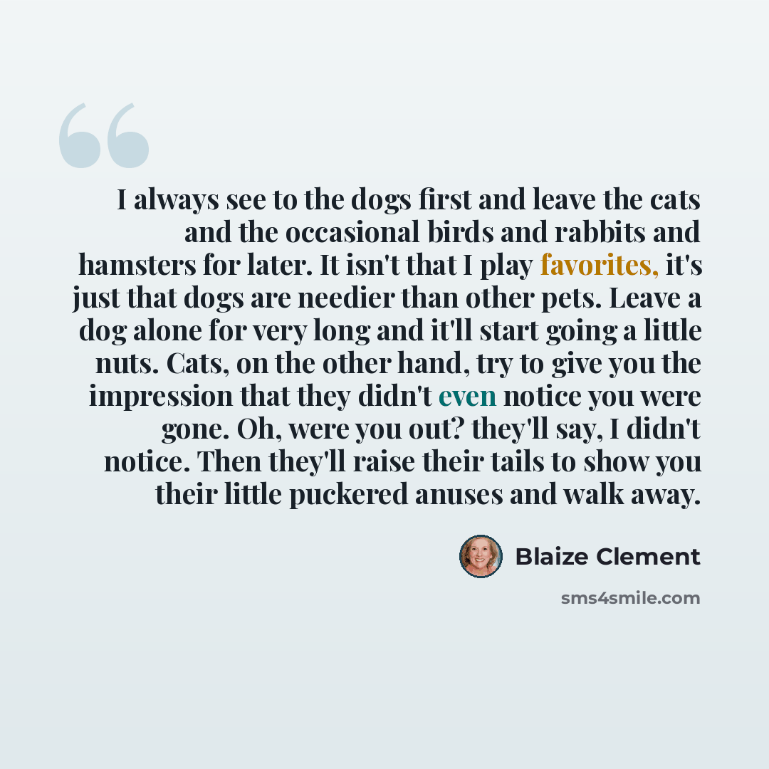 “I always see to the dogs first and leave the cats and the occasional birds and rabbits and hamsters for later. It isn't that I play favorites, it's just that dogs are needier than other pets. Leave a dog alone for very long and it'll start going a little nuts. Cats, on the other hand, try to give…” quote by Blaize Clement