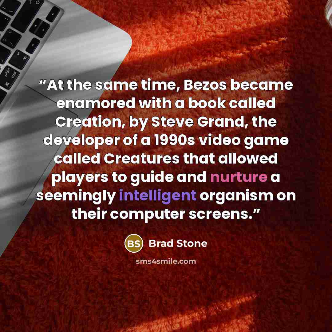 “At the same time, Bezos became enamored with a book called Creation, by Steve Grand, the developer of a 1990s video game called Creatures that allowed players to guide and nurture a seemingly intelligent organism on their computer screens.” quote by Brad Stone