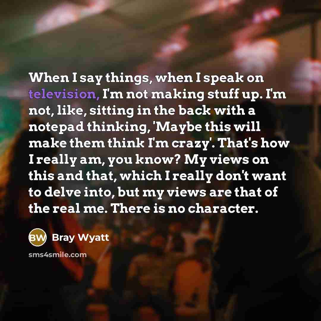 “When I say things, when I speak on television, I'm not making stuff up. I'm not, like, sitting in the back with a notepad thinking, 'Maybe this will make them think I'm crazy'. That's how I really am, you know? My views on this and that, which I really don't want to delve into, but my views are…” quote by Bray Wyatt