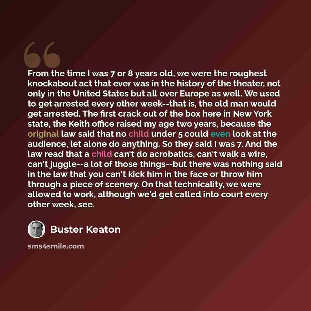 “From the time I was 7 or 8 years old, we were the roughest knockabout act that ever was in the history of the theater, not only in the United States but all over Europe as well. We used to get arrested every other week--that is, the old man would get arrested. The first crack out of the box here…” quote by Buster Keaton