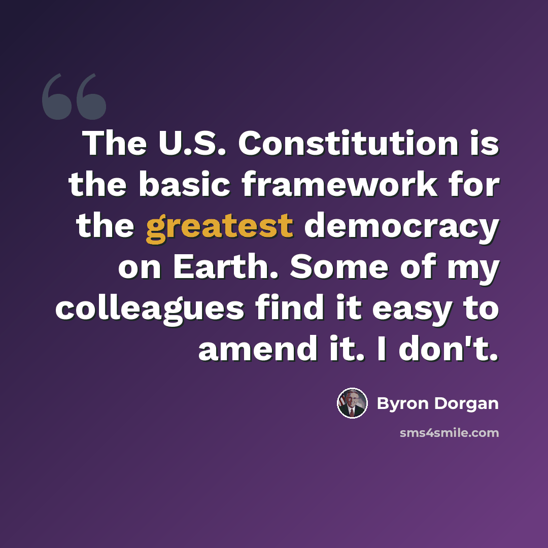 “The U.S. Constitution is the basic framework for the greatest democracy on Earth. Some of my colleagues find it easy to amend it. I don't.” quote by Byron Dorgan
