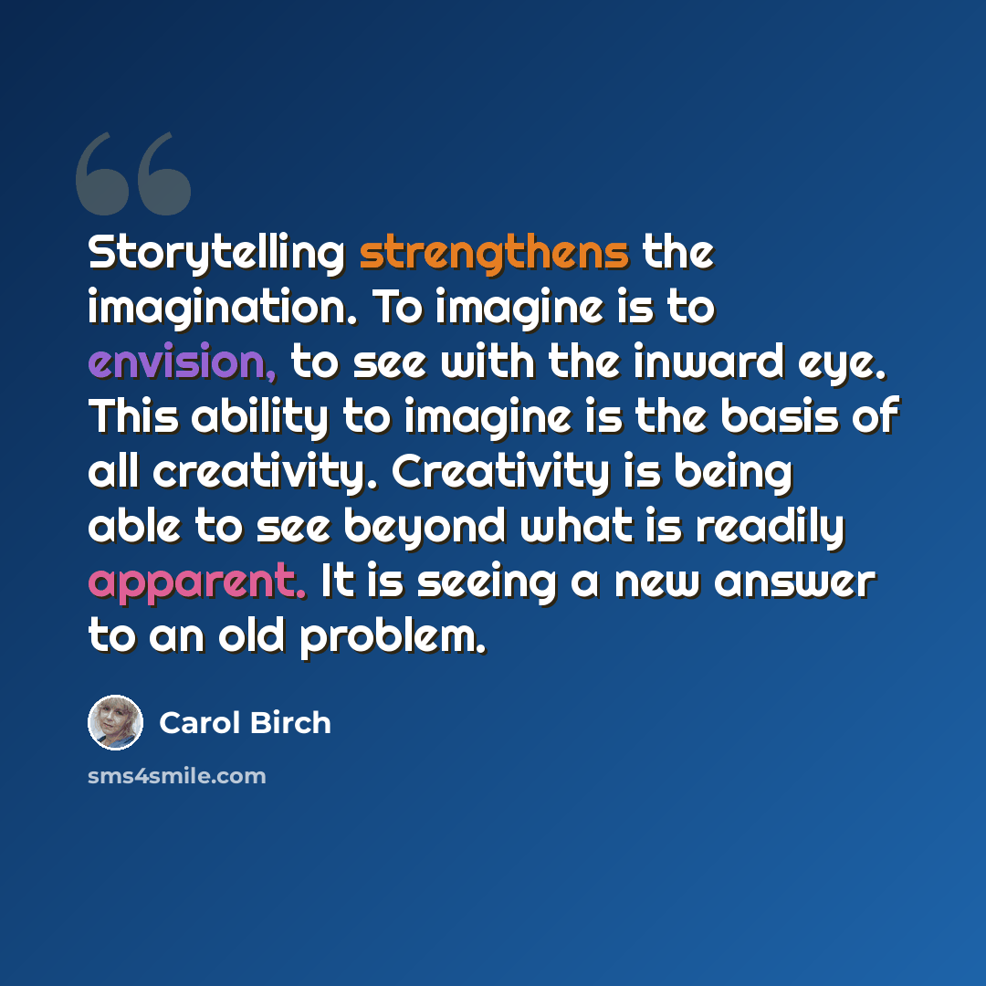 “Storytelling strengthens the imagination. To imagine is to envision, to see with the inward eye. This ability to imagine is the basis of all creativity. Creativity is being able to see beyond what is readily apparent. It is seeing a new answer to an old problem.” quote by Carol Birch