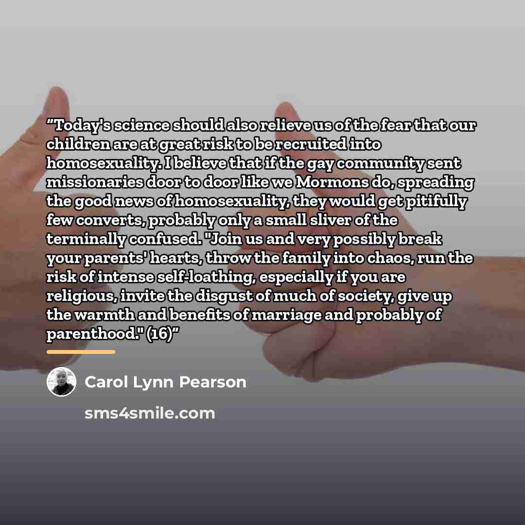 “Today's science should also relieve us of the fear that our children are at great risk to be recruited into homosexuality. I believe that if the gay community sent missionaries door to door like we Mormons do, spreading the good news of homosexuality, they would get pitifully few converts…” quote by Carol Lynn Pearson