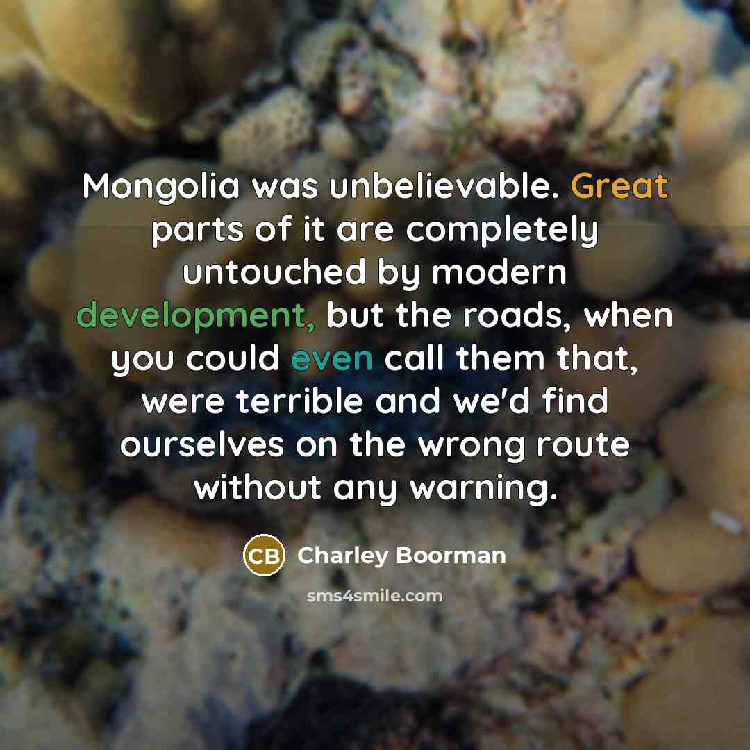 “Mongolia was unbelievable. Great parts of it are completely untouched by modern development, but the roads, when you could even call them that, were terrible and we'd find ourselves on the wrong route without any warning.” quote by Charley Boorman