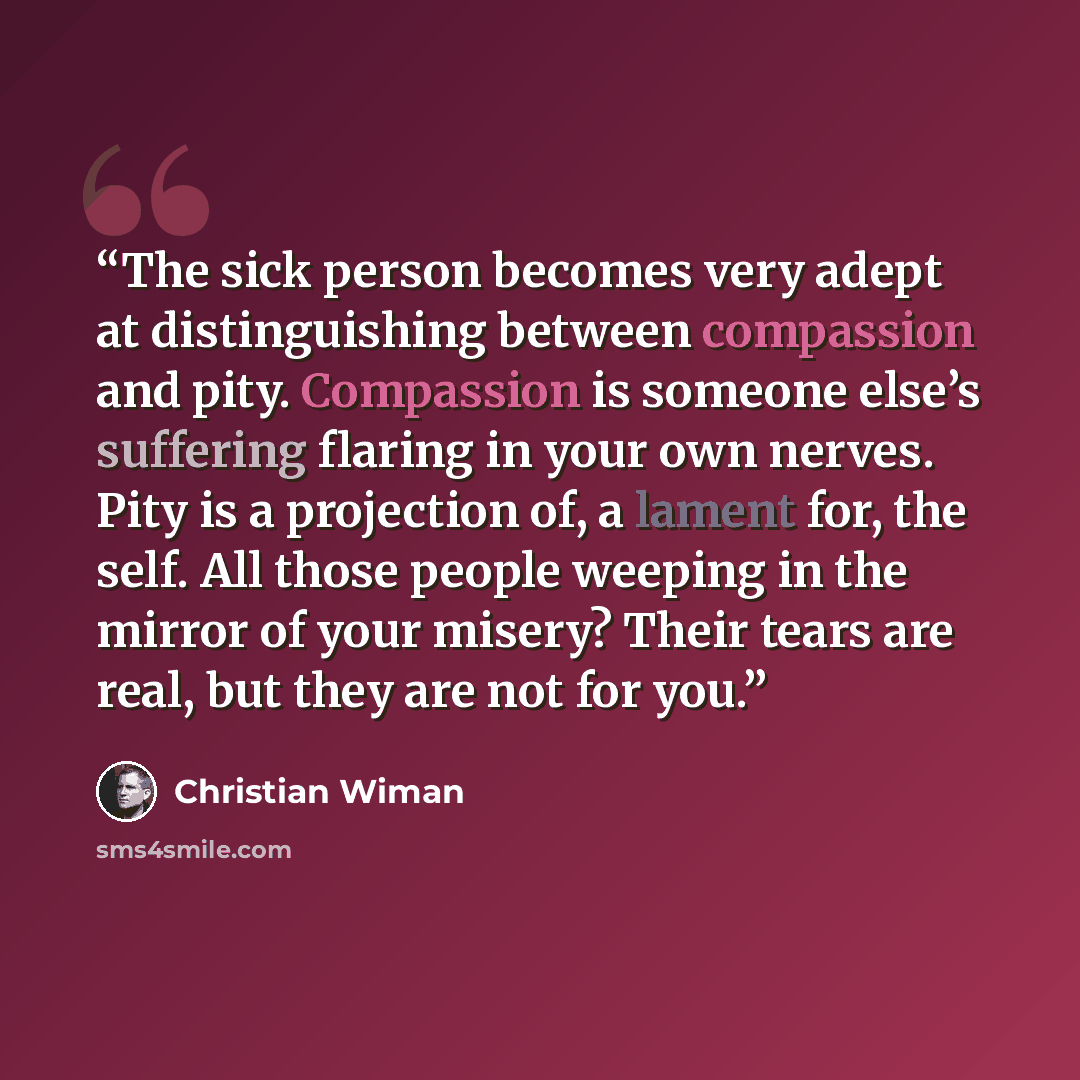 “The sick person becomes very adept at distinguishing between compassion and pity. Compassion is someone else’s suffering flaring in your own nerves. Pity is a projection of, a lament for, the self. All those people weeping in the mirror of your misery? Their tears are real, but they are not for you.” quote by Christian Wiman