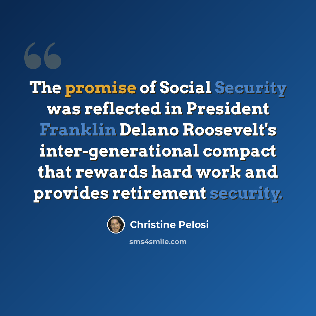 “The promise of Social Security was reflected in President Franklin Delano Roosevelt's inter-generational compact that rewards hard work and provides retirement security.” quote by Christine Pelosi