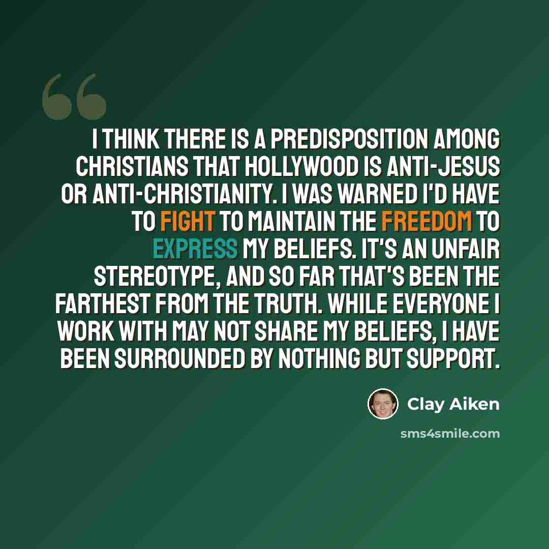 “I think there is a predisposition among Christians that Hollywood is anti-Jesus or anti-Christianity. I was warned I'd have to fight to maintain the freedom to express my beliefs. It's an unfair stereotype, and so far that's been the farthest from the truth. While everyone I work with may not…” quote by Clay Aiken